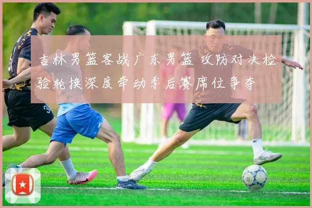 吉林男篮客战广东男篮 攻防对决检验轮换深度牵动季后赛席位争夺