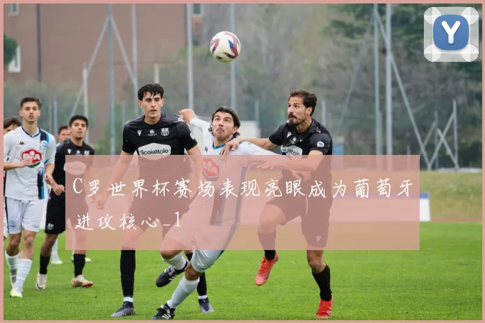 C罗世界杯赛场表现亮眼成为葡萄牙进攻核心_1