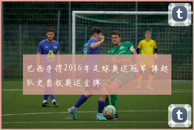 巴西夺得2016年足球奥运冠军 捧起队史首枚奥运金牌