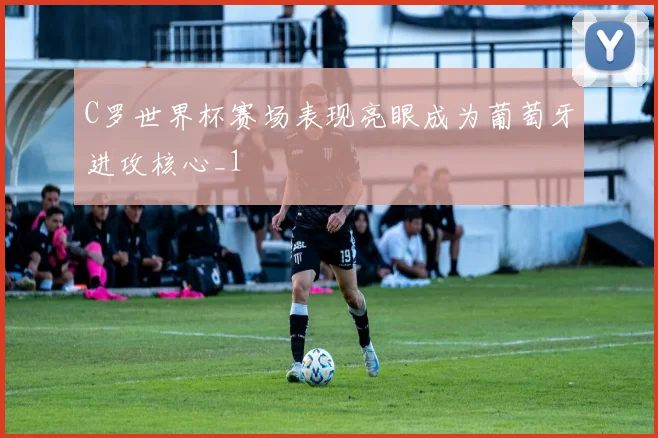 C罗世界杯赛场表现亮眼成为葡萄牙进攻核心_1