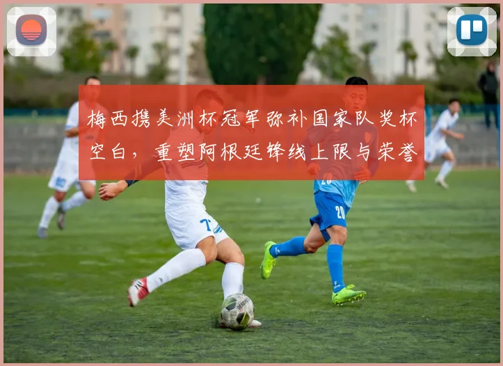 梅西携美洲杯冠军弥补国家队奖杯空白，重塑阿根廷锋线上限与荣誉