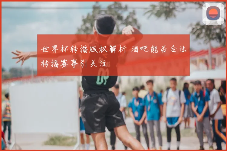 世界杯转播版权解析 酒吧能否合法转播赛事引关注