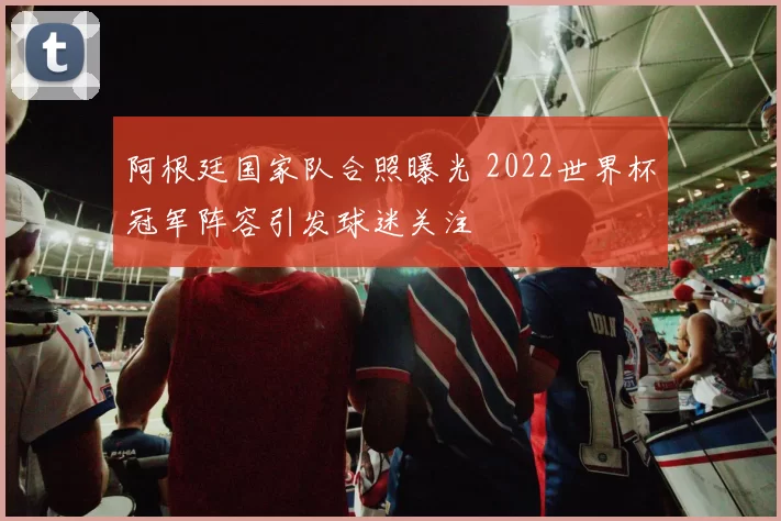 阿根廷国家队合照曝光 2022世界杯冠军阵容引发球迷关注
