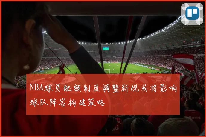 NBA球员配额制度调整新规或将影响球队阵容构建策略