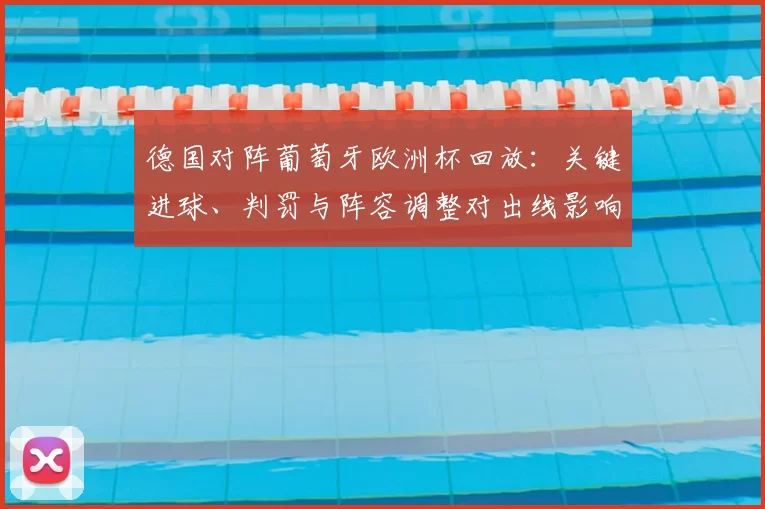 德国对阵葡萄牙欧洲杯回放：关键进球、判罚与阵容调整对出线影响