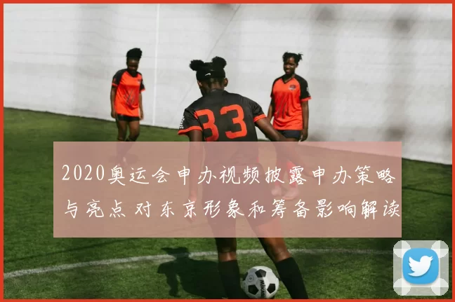 2020奥运会申办视频披露申办策略与亮点 对东京形象和筹备影响解读