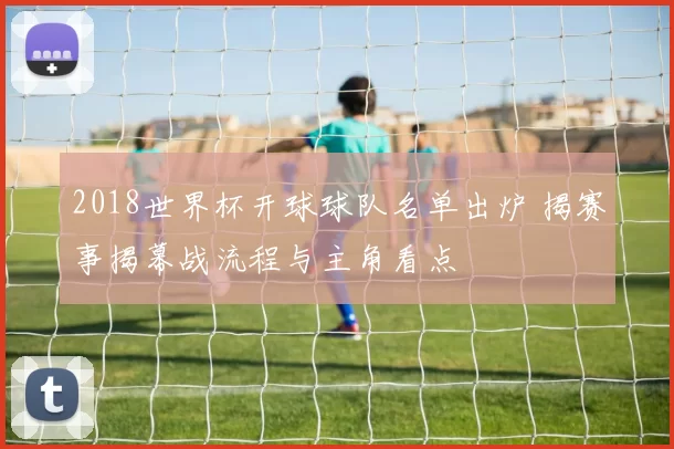 2018世界杯开球球队名单出炉 揭赛事揭幕战流程与主角看点