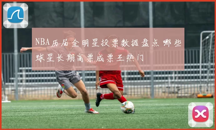 NBA历届全明星投票数据盘点 哪些球星长期高票成票王热门