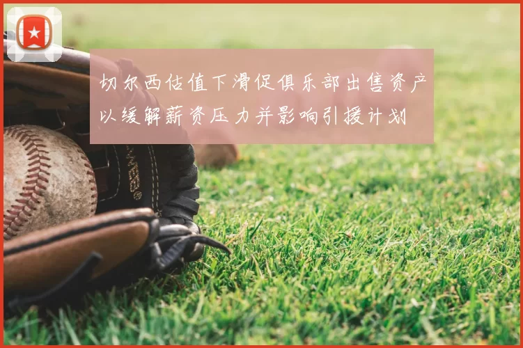 切尔西估值下滑促俱乐部出售资产以缓解薪资压力并影响引援计划