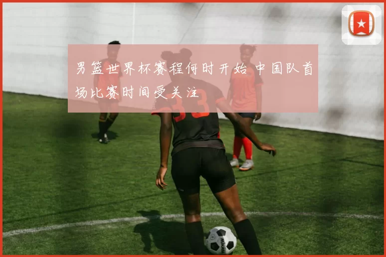 男篮世界杯赛程何时开始 中国队首场比赛时间受关注