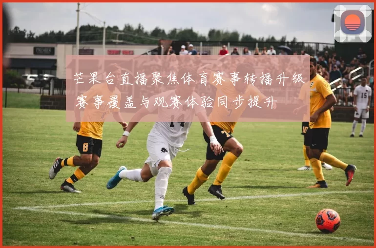 芒果台直播聚焦体育赛事转播升级 赛事覆盖与观赛体验同步提升