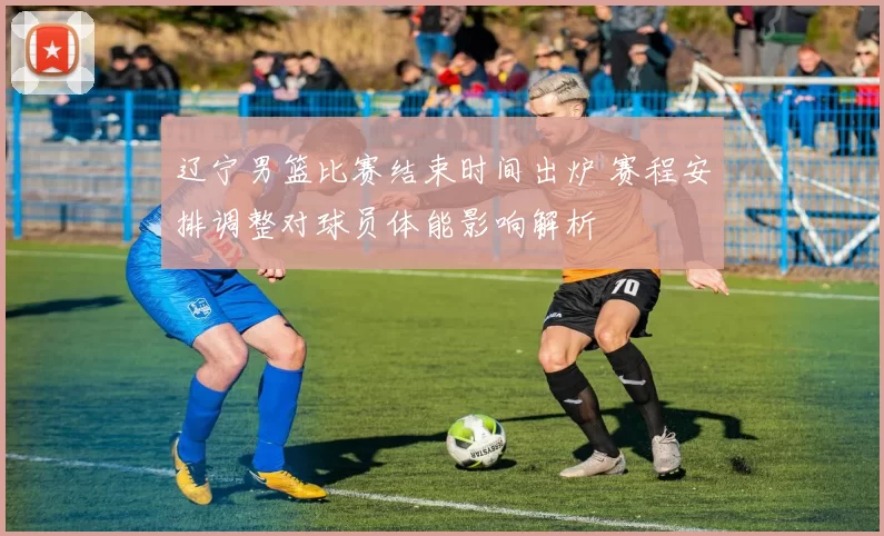 辽宁男篮比赛结束时间出炉 赛程安排调整对球员体能影响解析