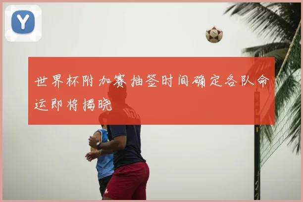 世界杯附加赛抽签时间确定各队命运即将揭晓