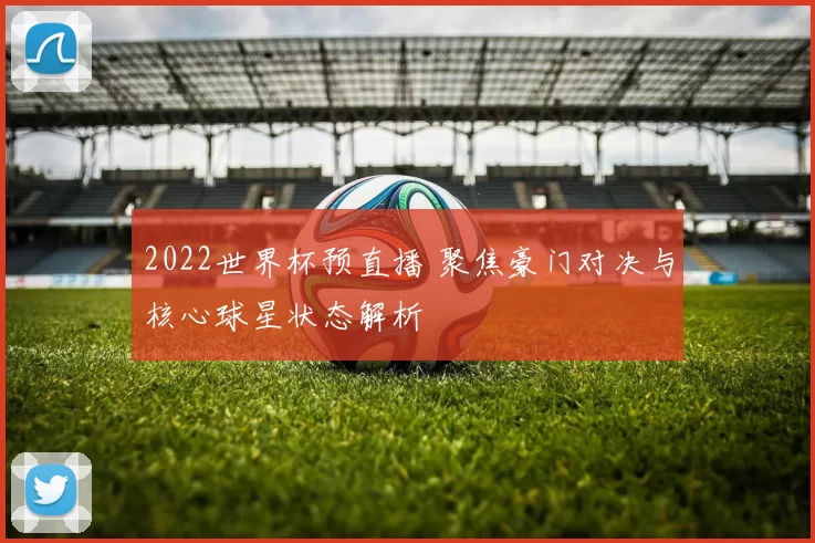 2022世界杯预直播 聚焦豪门对决与核心球星状态解析