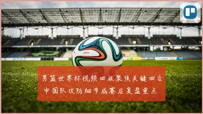 男篮世界杯视频回放聚焦关键回合 中国队攻防细节成赛后复盘重点
