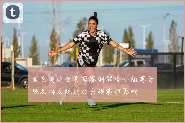 东京奥运会男篮赛制解读小组赛晋级及排名规则对出线赛程影响