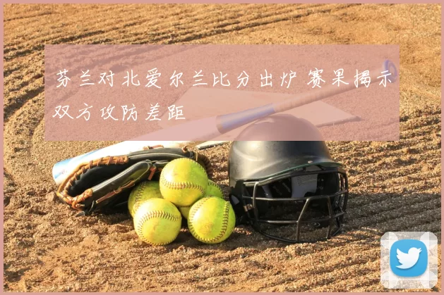 芬兰对北爱尔兰比分出炉 赛果揭示双方攻防差距