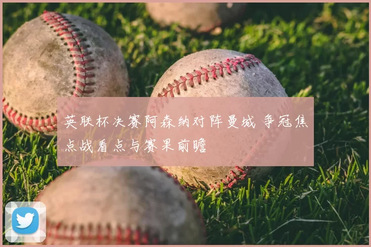 英联杯决赛阿森纳对阵曼城 争冠焦点战看点与赛果前瞻