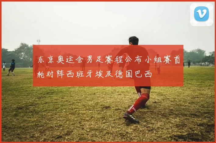 东京奥运会男足赛程公布小组赛首轮对阵西班牙埃及德国巴西