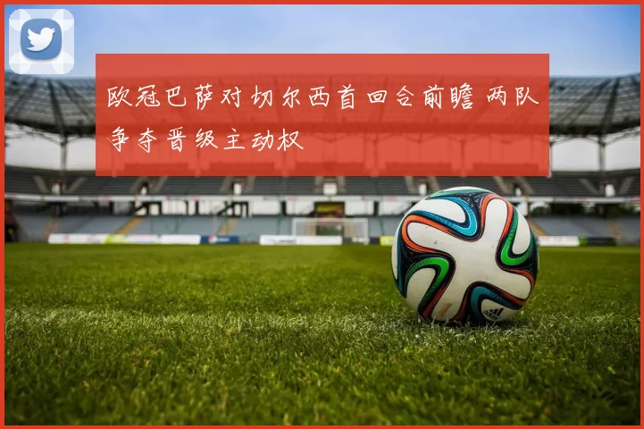 欧冠巴萨对切尔西首回合前瞻 两队争夺晋级主动权