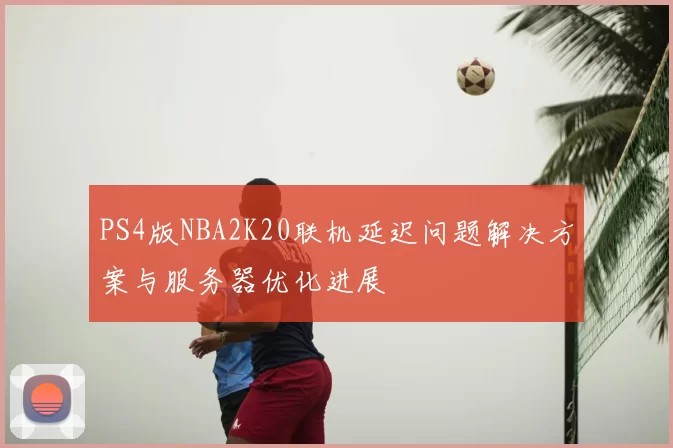 PS4版NBA2K20联机延迟问题解决方案与服务器优化进展