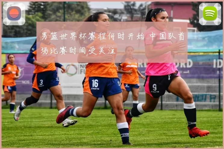 男篮世界杯赛程何时开始 中国队首场比赛时间受关注