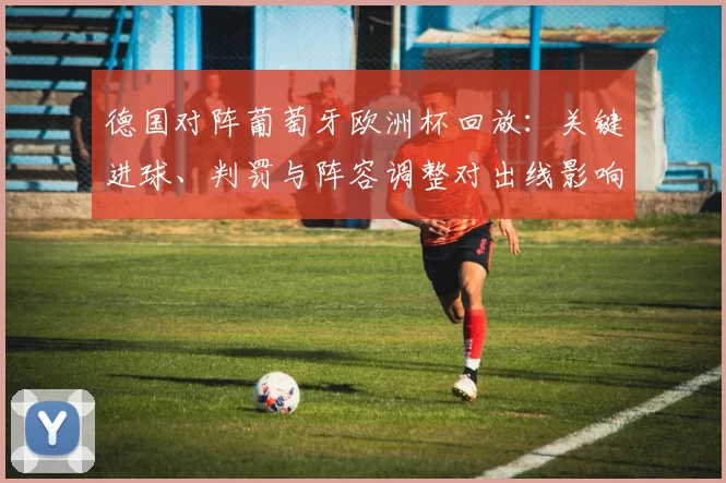 德国对阵葡萄牙欧洲杯回放：关键进球、判罚与阵容调整对出线影响