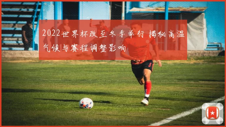 2022世界杯改至冬季举行 揭秘高温气候与赛程调整影响