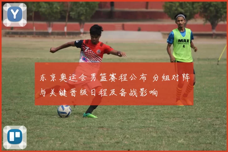 东京奥运会男篮赛程公布 分组对阵与关键晋级日程及备战影响