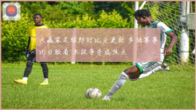 大赢家足球即时比分更新 多场赛事比分胶着 末段争夺成焦点