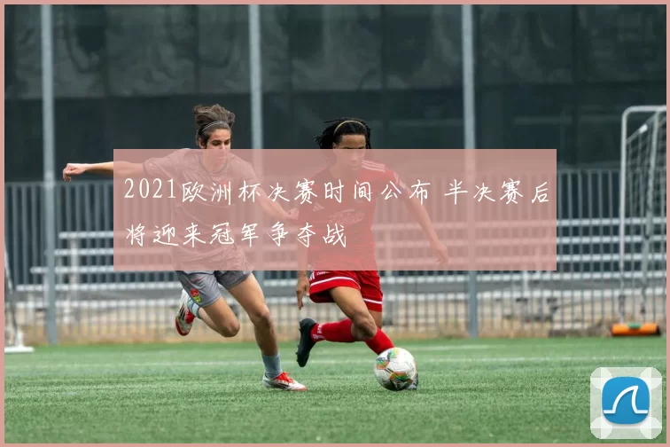 2021欧洲杯决赛时间公布 半决赛后将迎来冠军争夺战