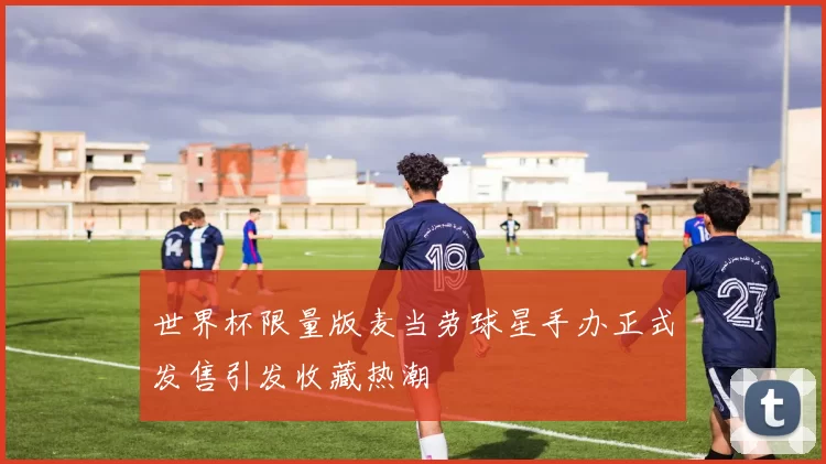 世界杯限量版麦当劳球星手办正式发售引发收藏热潮