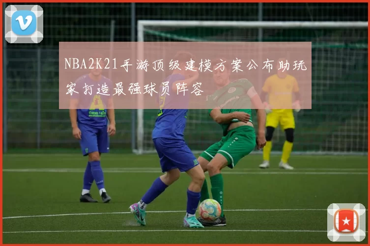 NBA2K21手游顶级建模方案公布助玩家打造最强球员阵容