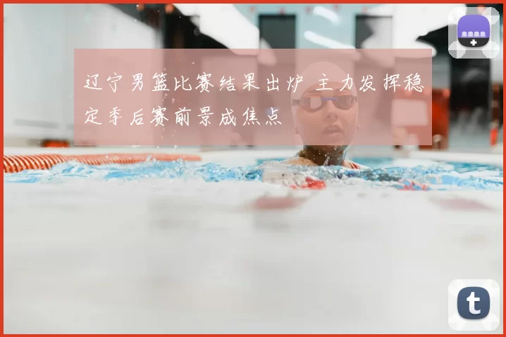 辽宁男篮比赛结果出炉 主力发挥稳定季后赛前景成焦点