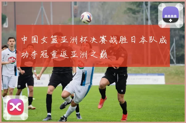中国女篮亚洲杯决赛战胜日本队成功夺冠重返亚洲之巅
