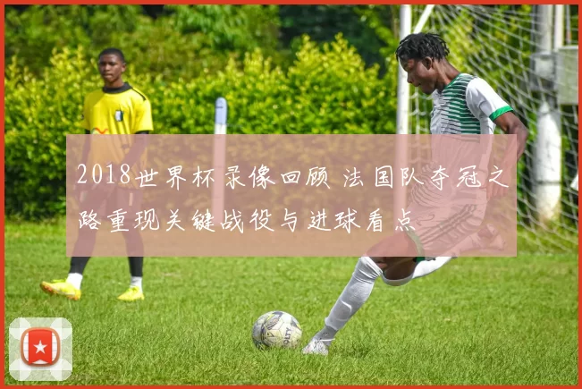 2018世界杯录像回顾 法国队夺冠之路重现关键战役与进球看点