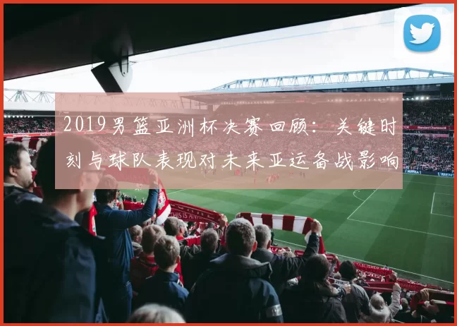 2019男篮亚洲杯决赛回顾:关键时刻与球队表现对未来亚运备战影响