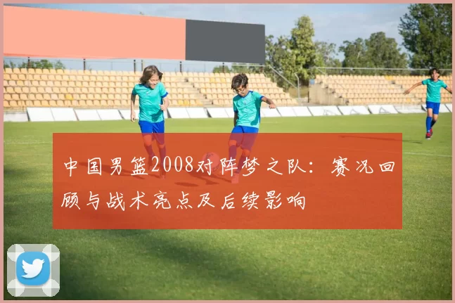中国男篮2008对阵梦之队:赛况回顾与战术亮点及后续影响