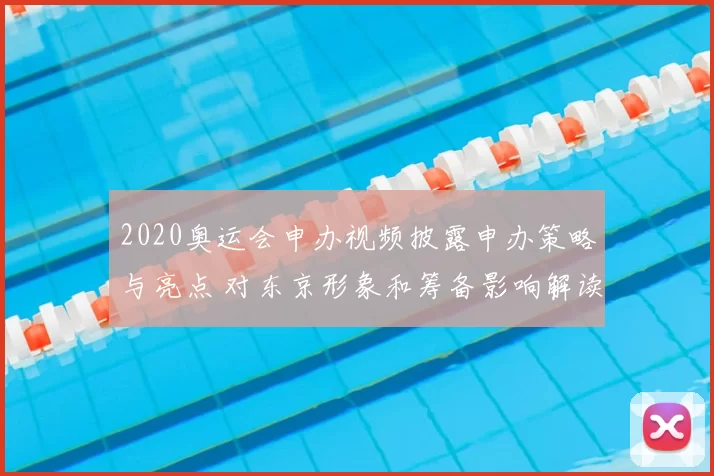 2020奥运会申办视频披露申办策略与亮点 对东京形象和筹备影响解读