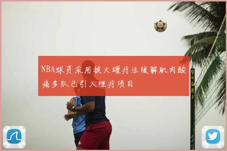 NBA球员采用拔火罐疗法缓解肌肉酸痛多队已引入理疗项目