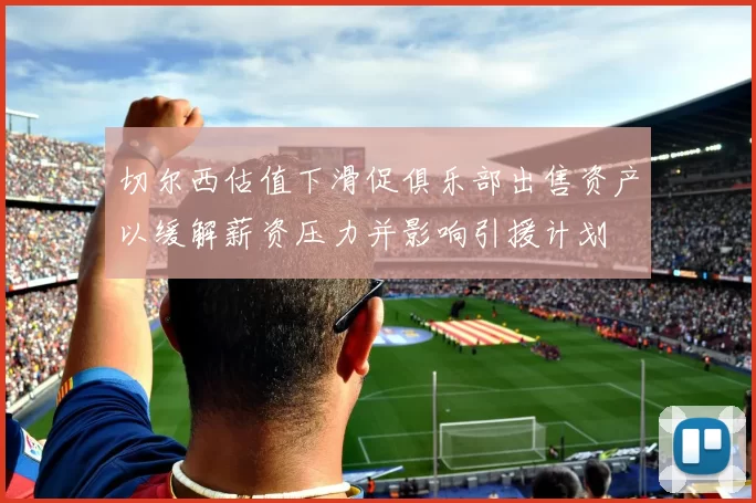 切尔西估值下滑促俱乐部出售资产以缓解薪资压力并影响引援计划