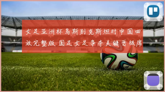 女足亚洲杯乌斯别克斯坦对中国回放完整版 国足女足争夺关键晋级席位