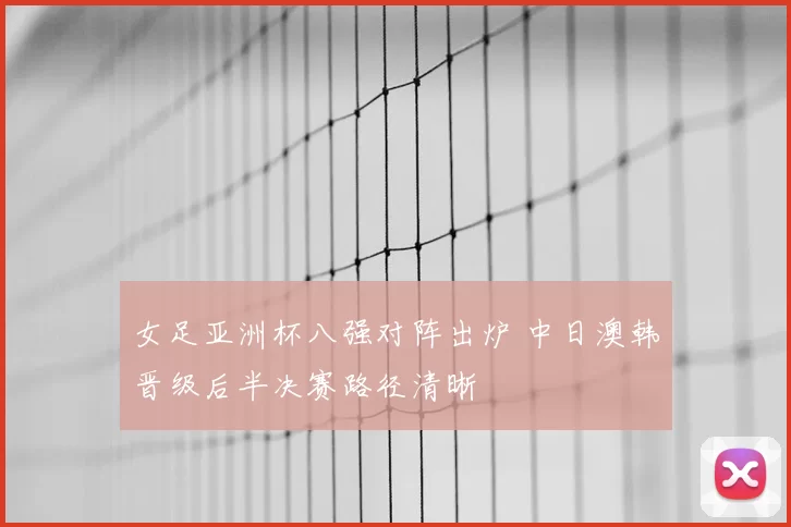 女足亚洲杯八强对阵出炉 中日澳韩晋级后半决赛路径清晰