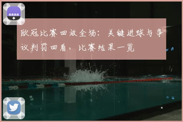 欧冠比赛回放全场：关键进球与争议判罚回看，比赛结果一览