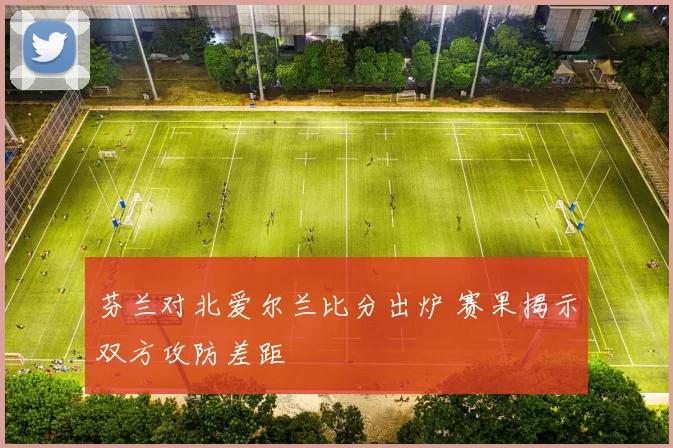 芬兰对北爱尔兰比分出炉 赛果揭示双方攻防差距