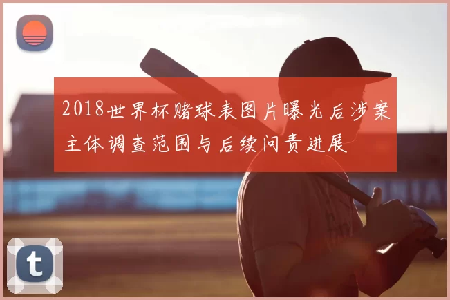 2018世界杯赌球表图片曝光后涉案主体调查范围与后续问责进展