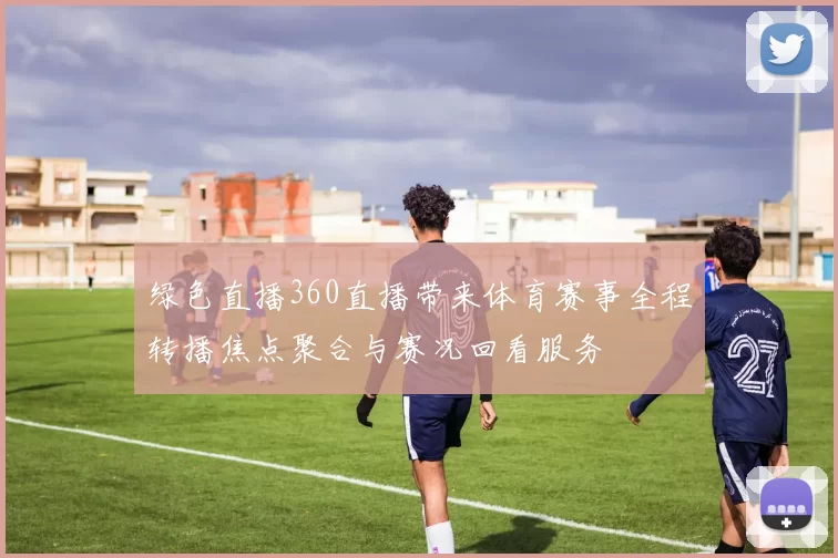 绿色直播360直播带来体育赛事全程转播焦点聚合与赛况回看服务