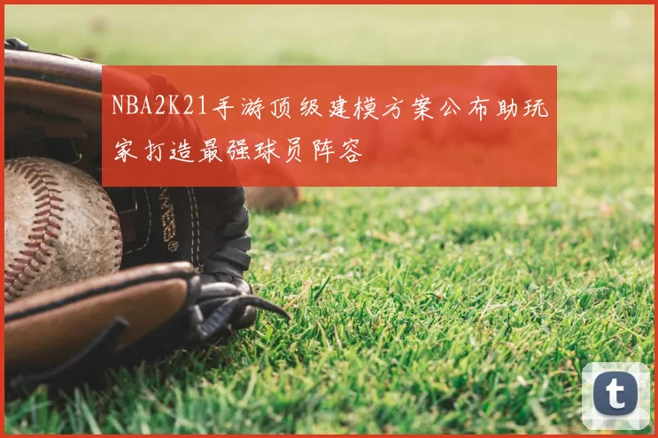 NBA2K21手游顶级建模方案公布助玩家打造最强球员阵容